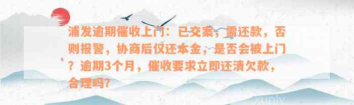 浦发逾期催收上门：已交案，需还款，否则报警，协商后仅还本金，是否会被上门？逾期3个月，催收要求立即还清欠款，合理吗？