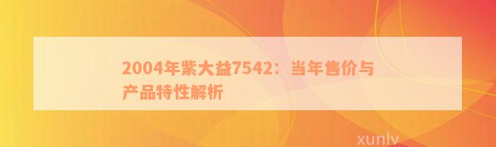 2004年紫大益7542：当年售价与产品特性解析