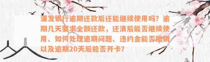 浦发银行逾期还款后还能继续使用吗？逾期几天要求全额还款，还清后能否继续使用、如何处理逾期问题、违约金能否撤销以及逾期20天后能否开卡？