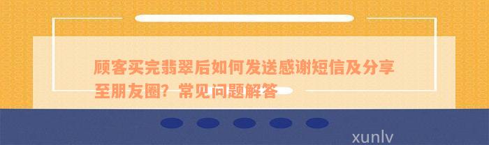 顾客买完翡翠后如何发送感谢短信及分享至朋友圈？常见问题解答