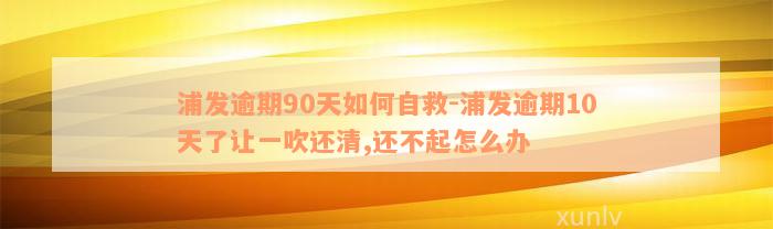 浦发逾期90天如何自救-浦发逾期10天了让一吹还清,还不起怎么办