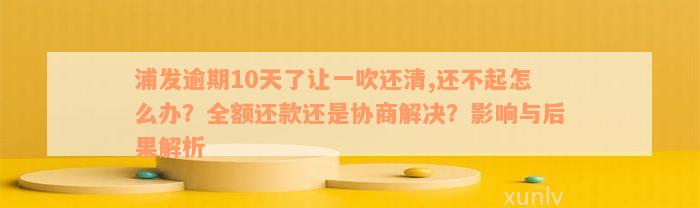 浦发逾期10天了让一吹还清,还不起怎么办？全额还款还是协商解决？影响与后果解析