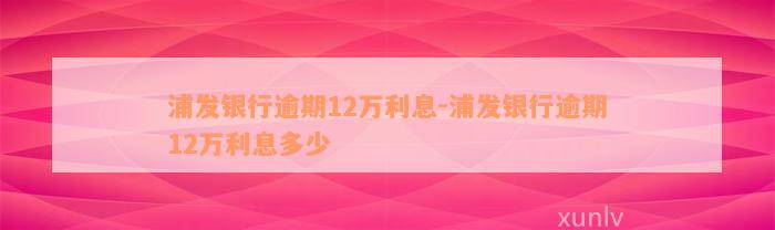 浦发银行逾期12万利息-浦发银行逾期12万利息多少