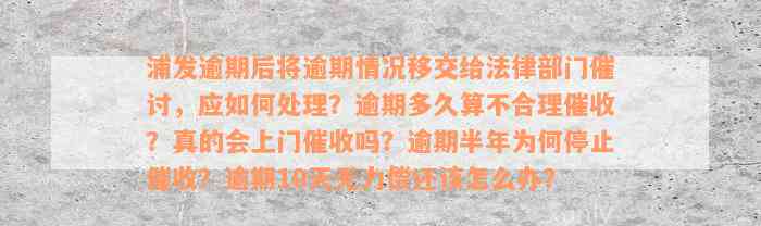 浦发逾期后将逾期情况移交给法律部门催讨，应如何处理？逾期多久算不合理催收？真的会上门催收吗？逾期半年为何停止催收？逾期10天无力偿还该怎么办？