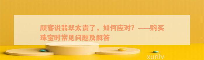 顾客说翡翠太贵了，如何应对？——购买珠宝时常见问题及解答