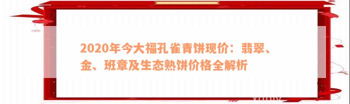 2020年今大福孔雀青饼现价：翡翠、金、班章及生态熟饼价格全解析