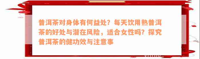 普洱茶对身体有何益处？每天饮用熟普洱茶的好处与潜在风险，适合女性吗？探究普洱茶的健功效与注意事