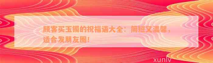 顾客买玉镯的祝福语大全：简短又温馨，适合发朋友圈！