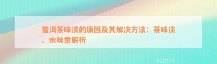 普洱茶味淡的原因及其解决方法：茶味淡、水味重解析