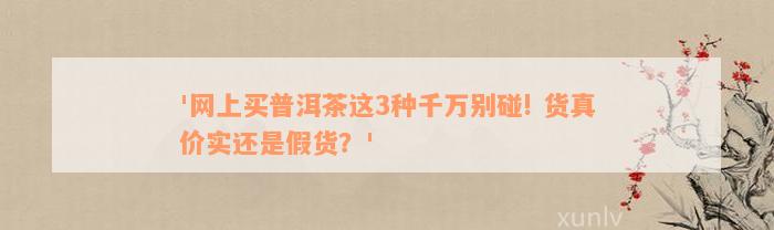 '网上买普洱茶这3种千万别碰! 货真价实还是假货？'