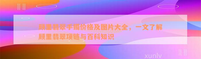 顾里翡翠手镯价格及图片大全，一文了解顾里翡翠项链与百科知识