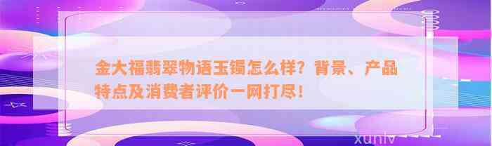 金大福翡翠物语玉镯怎么样？背景、产品特点及消费者评价一网打尽！