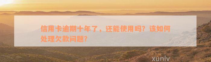 信用卡逾期十年了，还能使用吗？该如何处理欠款问题？