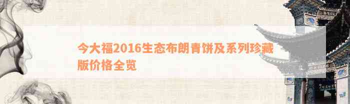 今大福2016生态布朗青饼及系列珍藏版价格全览