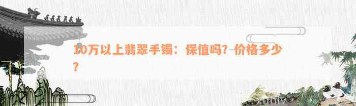 10万以上翡翠手镯：保值吗？价格多少？