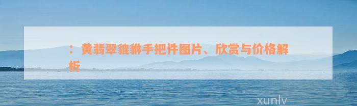 ：黄翡翠貔貅手把件图片、欣赏与价格解析