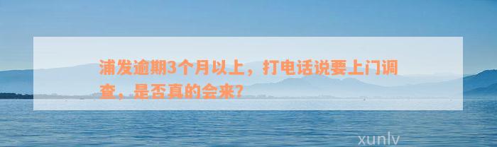 浦发逾期3个月以上，打电话说要上门调查，是否真的会来？