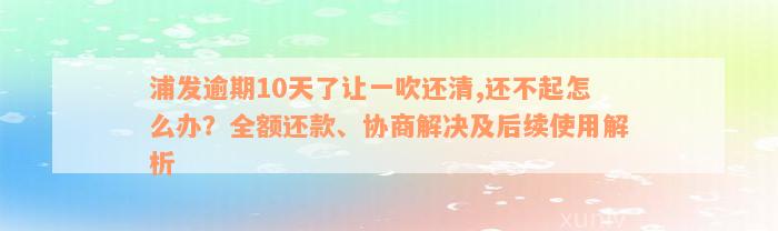 浦发逾期10天了让一吹还清,还不起怎么办？全额还款、协商解决及后续使用解析