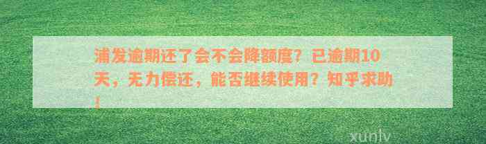 浦发逾期还了会不会降额度？已逾期10天，无力偿还，能否继续使用？知乎求助！