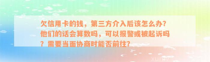 欠信用卡的钱，第三方介入后该怎么办？他们的话会算数吗，可以报警或被起诉吗？需要当面协商时能否前往？