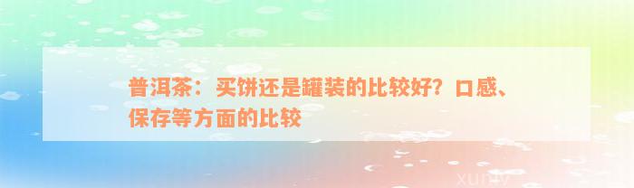 普洱茶：买饼还是罐装的比较好？口感、保存等方面的比较