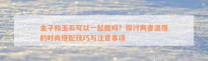 金子和玉石可以一起戴吗？探讨两者混搭的时尚搭配技巧与注意事项