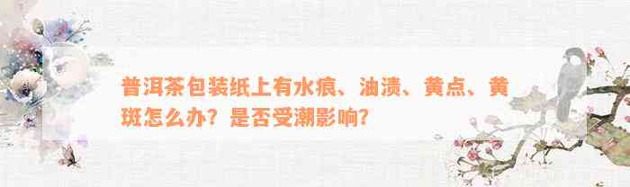 普洱茶包装纸上有水痕、油渍、黄点、黄斑怎么办？是否受潮影响？