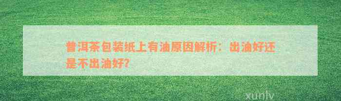 普洱茶包装纸上有油原因解析：出油好还是不出油好？