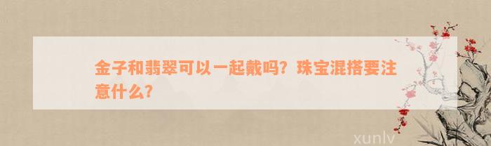 金子和翡翠可以一起戴吗？珠宝混搭要注意什么？