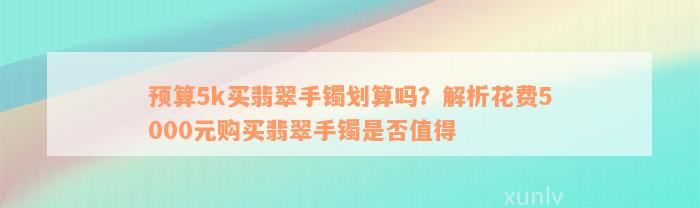 预算5k买翡翠手镯划算吗？解析花费5000元购买翡翠手镯是否值得