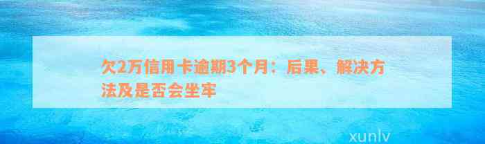 欠2万信用卡逾期3个月：后果、解决方法及是否会坐牢