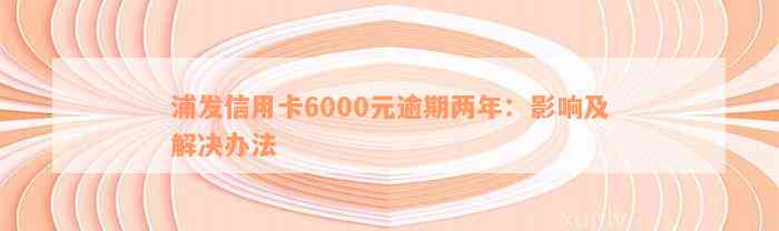 浦发信用卡6000元逾期两年：影响及解决办法