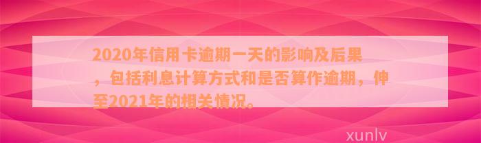 2020年信用卡逾期一天的影响及后果，包括利息计算方式和是否算作逾期，伸至2021年的相关情况。