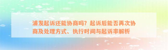 浦发起诉还能协商吗？起诉后能否再次协商及处理方式、执行时间与起诉率解析