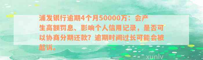 浦发银行逾期4个月50000万：会产生高额罚息、影响个人信用记录，是否可以协商分期还款？逾期时间过长可能会被起诉。