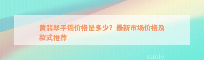 黄翡翠手镯价格是多少？最新市场价格及款式推荐