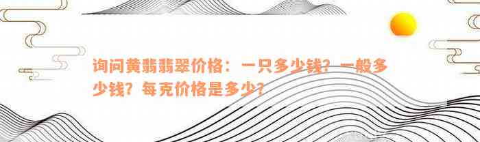 询问黄翡翡翠价格：一只多少钱？一般多少钱？每克价格是多少？