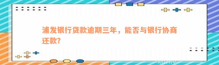 浦发银行贷款逾期三年，能否与银行协商还款？