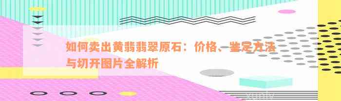 如何卖出黄翡翡翠原石：价格、鉴定方法与切开图片全解析