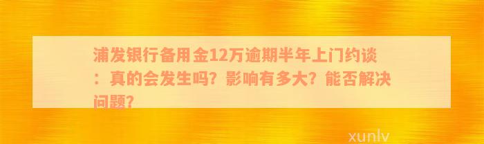 浦发银行备用金12万逾期半年上门约谈：真的会发生吗？影响有多大？能否解决问题？