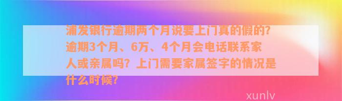 浦发银行逾期两个月说要上门真的假的？逾期3个月、6万、4个月会电话联系家人或亲属吗？上门需要家属签字的情况是什么时候？