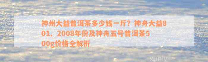 神州大益普洱茶多少钱一斤？神舟大益801、2008年份及神舟五号普洱茶500g价格全解析