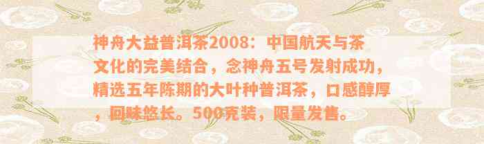 神舟大益普洱茶2008：中国航天与茶文化的完美结合，念神舟五号发射成功，精选五年陈期的大叶种普洱茶，口感醇厚，回味悠长。500克装，限量发售。