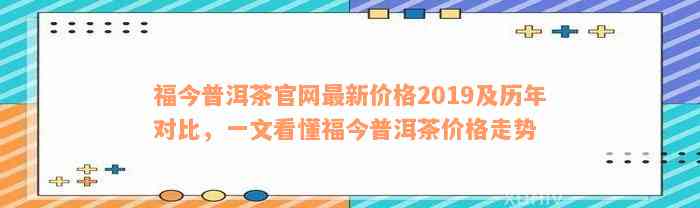 福今普洱茶官网最新价格2019及历年对比，一文看懂福今普洱茶价格走势