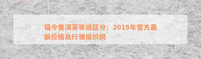 福今普洱茶等级区分：2019年官方最新价格及行情报价网