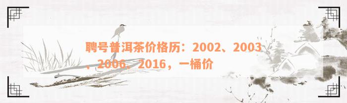 聘号普洱茶价格历：2002、2003、2006、2016，一桶价