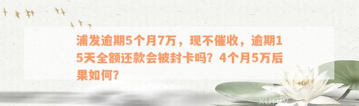 浦发逾期5个月7万，现不催收，逾期15天全额还款会被封卡吗？4个月5万后果如何？