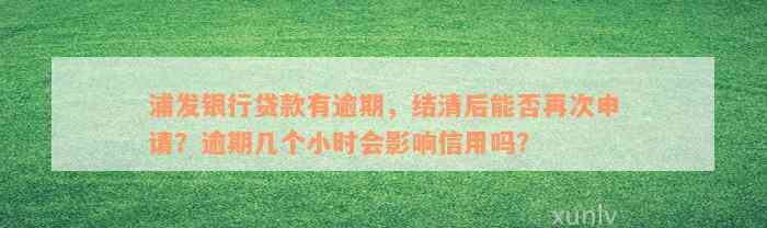 浦发银行贷款有逾期，结清后能否再次申请？逾期几个小时会影响信用吗？