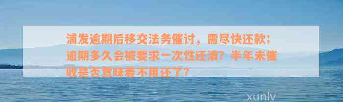 浦发逾期后移交法务催讨，需尽快还款；逾期多久会被要求一次性还清？半年未催收是否意味着不用还了？