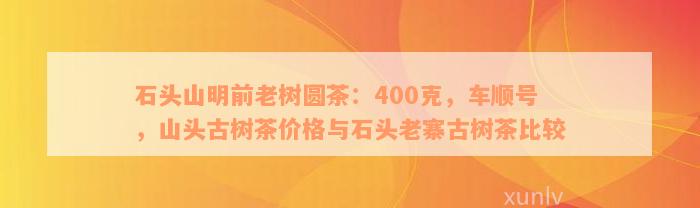 石头山明前老树圆茶：400克，车顺号，山头古树茶价格与石头老寨古树茶比较